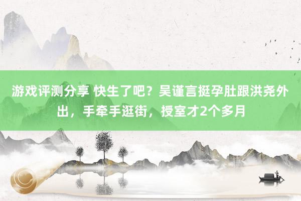 游戏评测分享 快生了吧？吴谨言挺孕肚跟洪尧外出，手牵手逛街，授室才2个多月