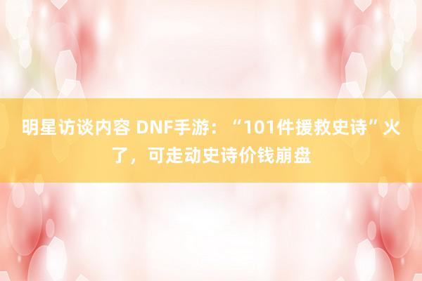 明星访谈内容 DNF手游：“101件援救史诗”火了，可走动史诗价钱崩盘