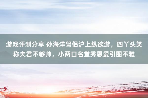 游戏评测分享 孙海洋鸳侣沪上纵欲游，四丫头笑称夫君不够帅，小两口名堂秀恩爱引围不雅