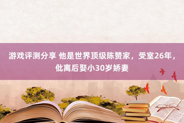 游戏评测分享 他是世界顶级陈赞家，受室26年，仳离后娶小30岁娇妻