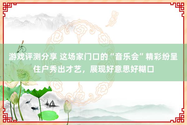 游戏评测分享 这场家门口的“音乐会”精彩纷呈 住户秀出才艺，展现好意思好糊口