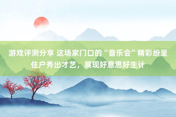 游戏评测分享 这场家门口的“音乐会”精彩纷呈住户秀出才艺，展现好意思好生计