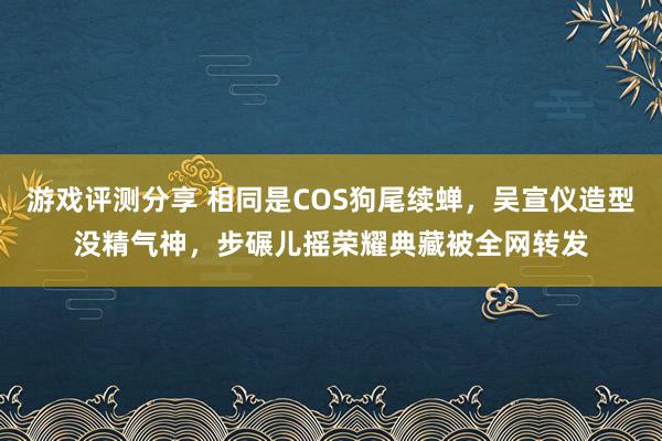 游戏评测分享 相同是COS狗尾续蝉，吴宣仪造型没精气神，步碾儿摇荣耀典藏被全网转发