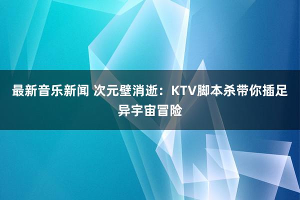 最新音乐新闻 次元壁消逝：KTV脚本杀带你插足异宇宙冒险