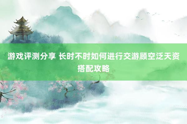 游戏评测分享 长时不时如何进行交游顾空泛天资搭配攻略