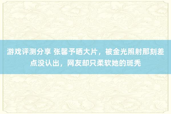 游戏评测分享 张馨予晒大片，被金光照射那刻差点没认出，网友却只柔软她的斑秃