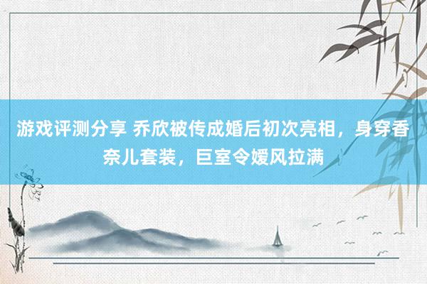 游戏评测分享 乔欣被传成婚后初次亮相，身穿香奈儿套装，巨室令嫒风拉满