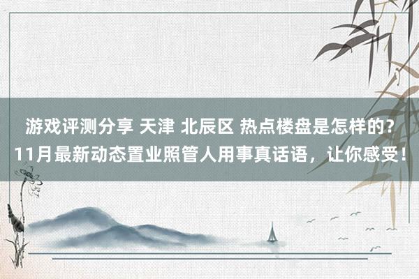 游戏评测分享 天津 北辰区 热点楼盘是怎样的？11月最新动态置业照管人用事真话语，让你感受！