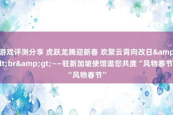 游戏评测分享 虎跃龙腾迎新春 欢聚云霄向改日&lt;br&gt;——驻新加坡使馆邀您共度“风物春节”