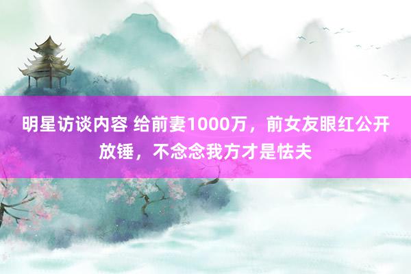 明星访谈内容 给前妻1000万，前女友眼红公开放锤，不念念我方才是怯夫