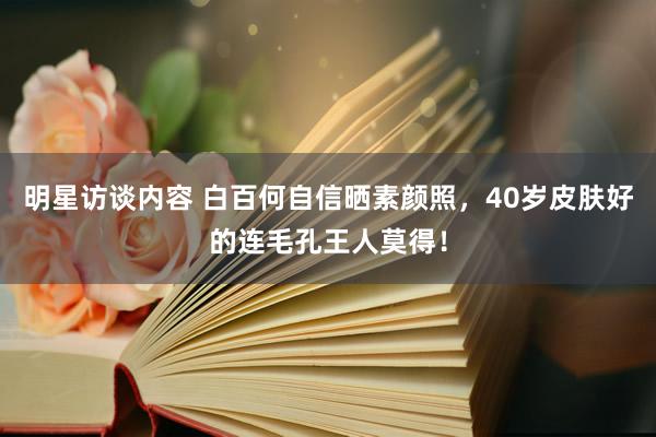 明星访谈内容 白百何自信晒素颜照，40岁皮肤好的连毛孔王人莫得！