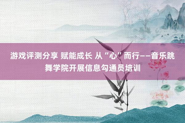 游戏评测分享 赋能成长 从“心”而行——音乐跳舞学院开展信息勾通员培训