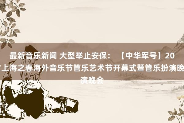 最新音乐新闻 大型举止安保： 【中华军号】2017上海之春海外音乐节管乐艺术节开幕式暨管乐扮演晚会