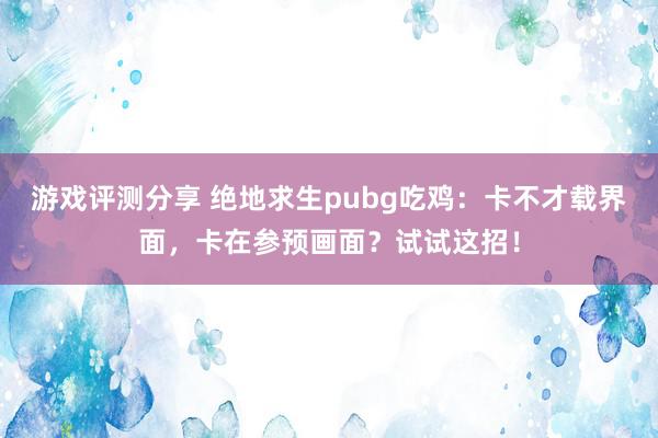 游戏评测分享 绝地求生pubg吃鸡：卡不才载界面，卡在参预画面？试试这招！