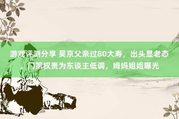 游戏评测分享 吴京父亲过80大寿，出头显老态，门第权贵为东谈主低调，姆妈姐姐曝光