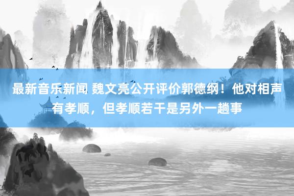 最新音乐新闻 魏文亮公开评价郭德纲！他对相声有孝顺，但孝顺若干是另外一趟事