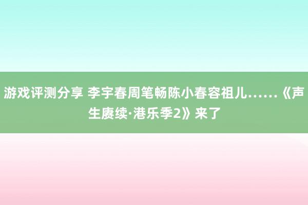 游戏评测分享 李宇春周笔畅陈小春容祖儿……《声生赓续·港乐季2》来了