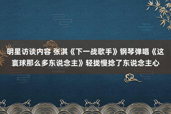 明星访谈内容 张淇《下一战歌手》钢琴弹唱《这寰球那么多东说念主》轻拢慢捻了东说念主心