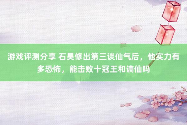 游戏评测分享 石昊修出第三谈仙气后，他实力有多恐怖，能击败十冠王和谪仙吗