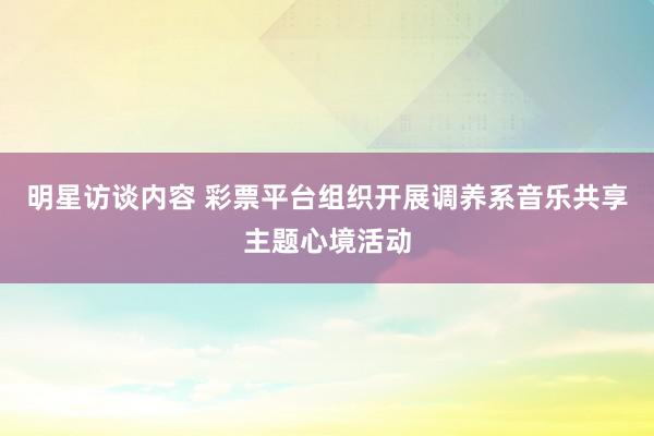 明星访谈内容 彩票平台组织开展调养系音乐共享主题心境活动