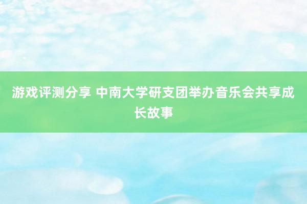 游戏评测分享 中南大学研支团举办音乐会共享成长故事