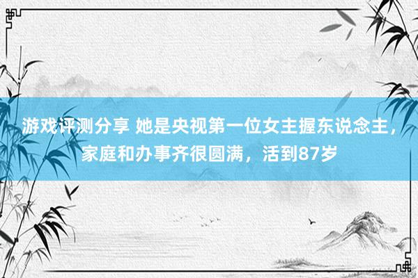 游戏评测分享 她是央视第一位女主握东说念主，家庭和办事齐很圆满，活到87岁