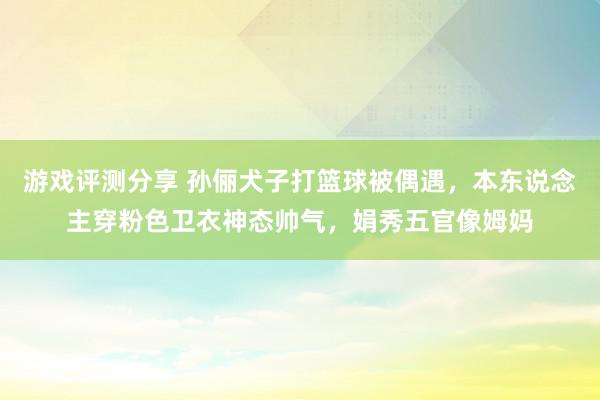 游戏评测分享 孙俪犬子打篮球被偶遇，本东说念主穿粉色卫衣神态帅气，娟秀五官像姆妈