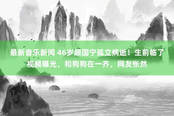 最新音乐新闻 46岁顾国宁孤立病逝！生前临了视频曝光，和狗狗在一齐，网友怅然