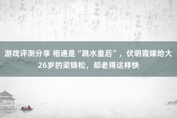 游戏评测分享 相通是“跳水皇后”，伏明霞嫁给大26岁的梁锦松，却老得这样快