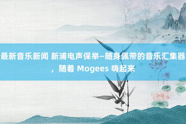 最新音乐新闻 新浦电声保举—随身佩带的音乐汇集器，随着 Mogees 嗨起来