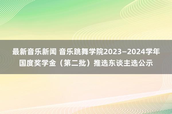 最新音乐新闻 音乐跳舞学院2023—2024学年国度奖学金（第二批）推选东谈主选公示