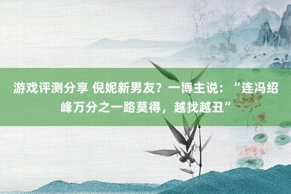 游戏评测分享 倪妮新男友？一博主说：“连冯绍峰万分之一路莫得，越找越丑”