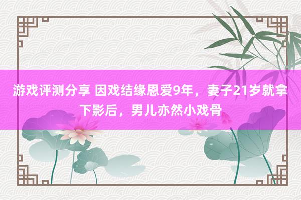 游戏评测分享 因戏结缘恩爱9年，妻子21岁就拿下影后，男儿亦然小戏骨