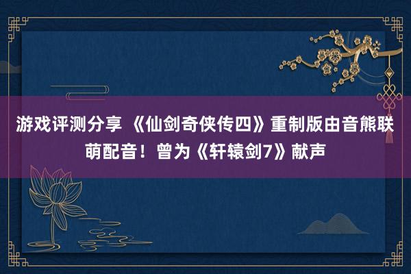 游戏评测分享 《仙剑奇侠传四》重制版由音熊联萌配音！曾为《轩辕剑7》献声