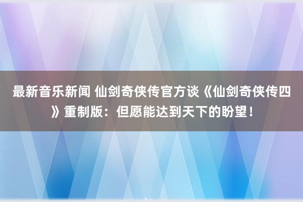 最新音乐新闻 仙剑奇侠传官方谈《仙剑奇侠传四》重制版：但愿能达到天下的盼望！