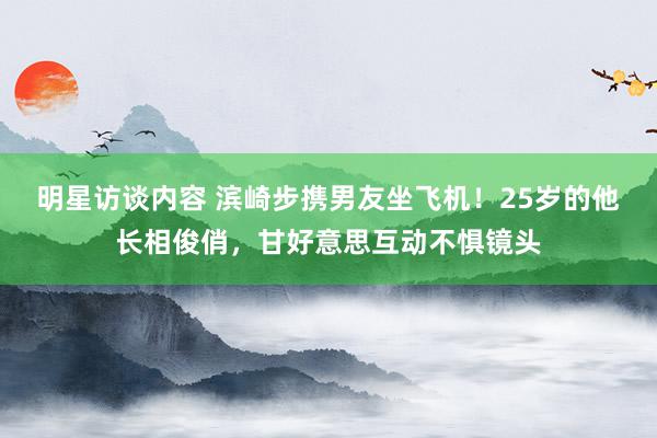 明星访谈内容 滨崎步携男友坐飞机！25岁的他长相俊俏，甘好意思互动不惧镜头