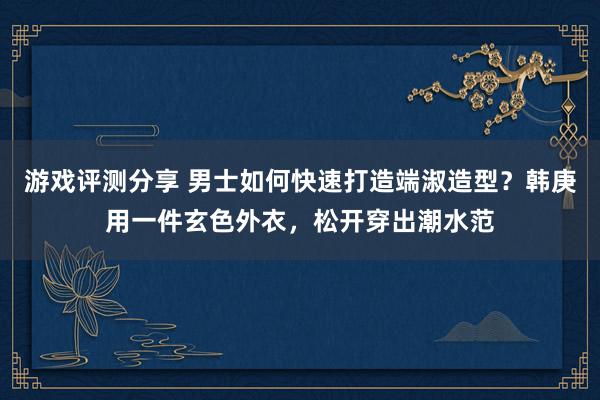 游戏评测分享 男士如何快速打造端淑造型？韩庚用一件玄色外衣，松开穿出潮水范