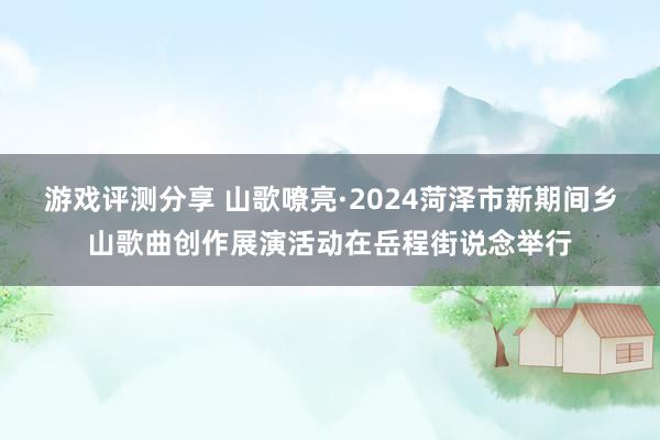 游戏评测分享 山歌嘹亮·2024菏泽市新期间乡山歌曲创作展演活动在岳程街说念举行