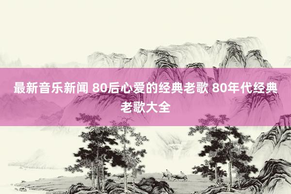 最新音乐新闻 80后心爱的经典老歌 80年代经典老歌大全