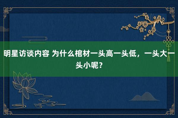 明星访谈内容 为什么棺材一头高一头低，一头大一头小呢？