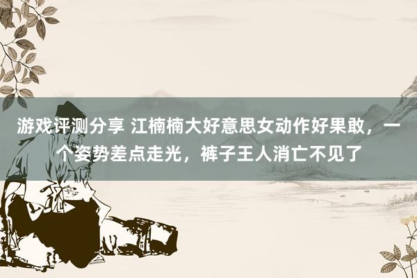 游戏评测分享 江楠楠大好意思女动作好果敢，一个姿势差点走光，裤子王人消亡不见了