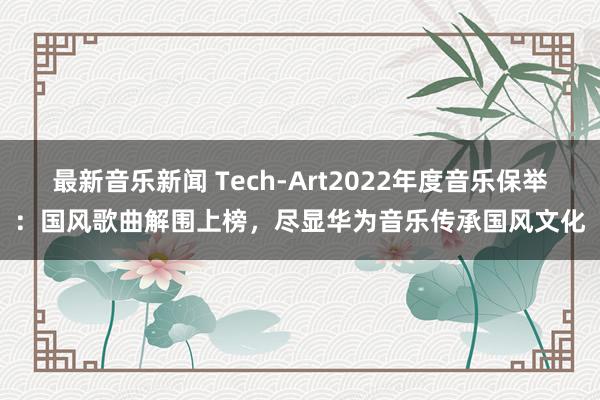 最新音乐新闻 Tech-Art2022年度音乐保举：国风歌曲解围上榜，尽显华为音乐传承国风文化