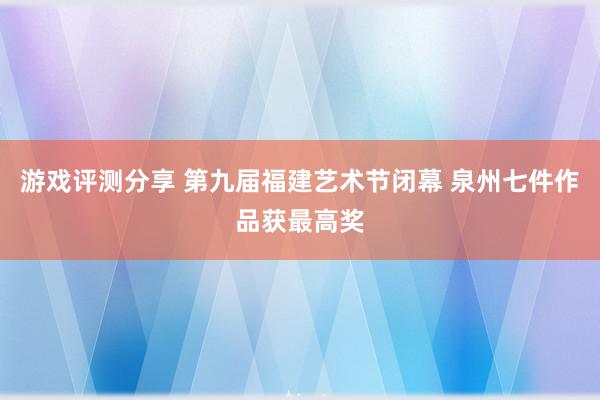 游戏评测分享 第九届福建艺术节闭幕 泉州七件作品获最高奖