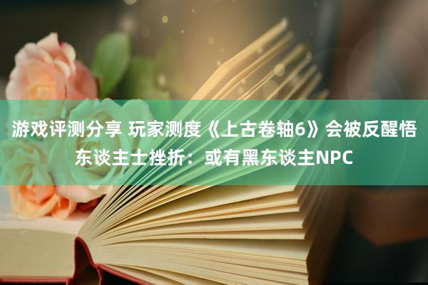 游戏评测分享 玩家测度《上古卷轴6》会被反醒悟东谈主士挫折：或有黑东谈主NPC