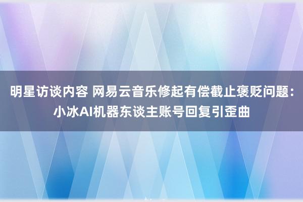 明星访谈内容 网易云音乐修起有偿截止褒贬问题：小冰AI机器东谈主账号回复引歪曲