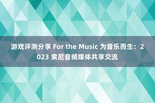 游戏评测分享 For the Music 为音乐而生：2023 索尼音频媒体共享交流