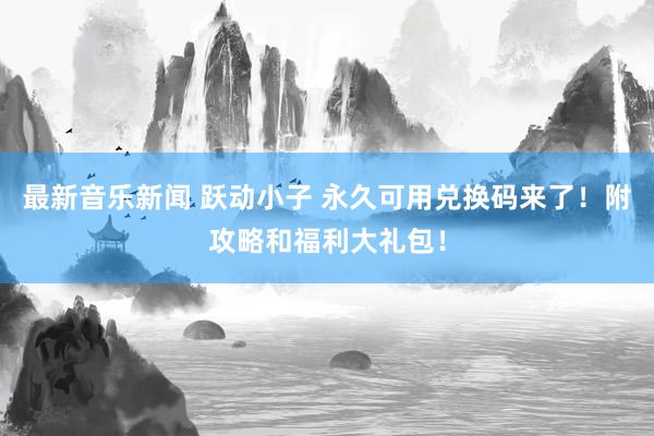 最新音乐新闻 跃动小子 永久可用兑换码来了！附攻略和福利大礼包！