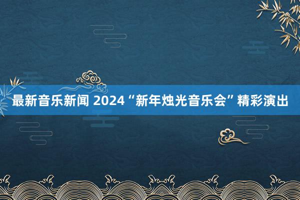 最新音乐新闻 2024“新年烛光音乐会”精彩演出