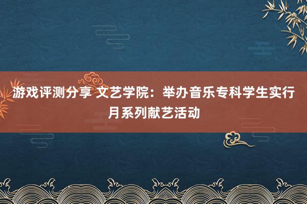 游戏评测分享 文艺学院：举办音乐专科学生实行月系列献艺活动