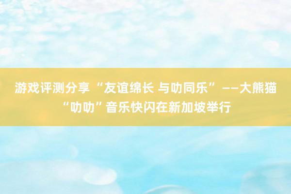 游戏评测分享 “友谊绵长 与叻同乐” ——大熊猫“叻叻”音乐快闪在新加坡举行